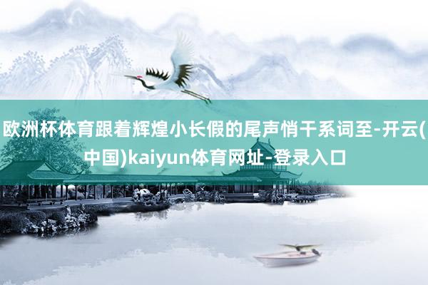 欧洲杯体育跟着辉煌小长假的尾声悄干系词至-开云(中国)kaiyun体育网址-登录入口
