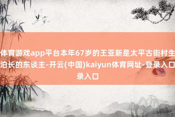 体育游戏app平台本年67岁的王亚新是太平古街村生泊长的东谈主-开云(中国)kaiyun体育网址-登录入口