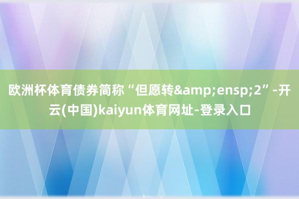 欧洲杯体育债券简称“但愿转 2”-开云(中国)kaiyun体育网址-登录入口