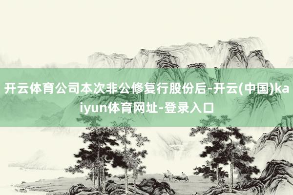 开云体育公司本次非公修复行股份后-开云(中国)kaiyun体育网址-登录入口