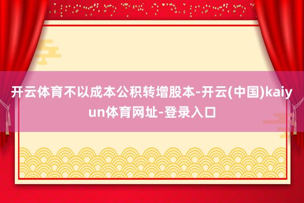 开云体育不以成本公积转增股本-开云(中国)kaiyun体育网址-登录入口