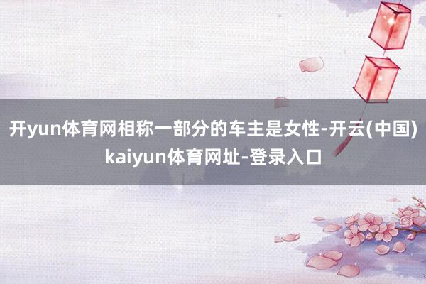开yun体育网相称一部分的车主是女性-开云(中国)kaiyun体育网址-登录入口