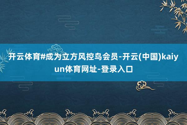 开云体育#成为立方风控鸟会员-开云(中国)kaiyun体育网址-登录入口