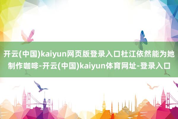 开云(中国)kaiyun网页版登录入口杜江依然能为她制作咖啡-开云(中国)kaiyun体育网址-登录入口