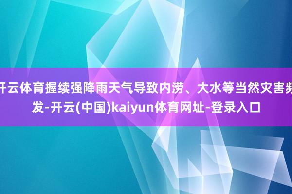 开云体育握续强降雨天气导致内涝、大水等当然灾害频发-开云(中国)kaiyun体育网址-登录入口