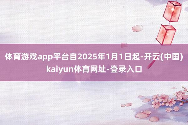 体育游戏app平台自2025年1月1日起-开云(中国)kaiyun体育网址-登录入口