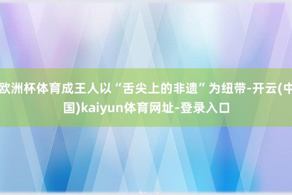 欧洲杯体育成王人以“舌尖上的非遗”为纽带-开云(中国)kaiyun体育网址-登录入口
