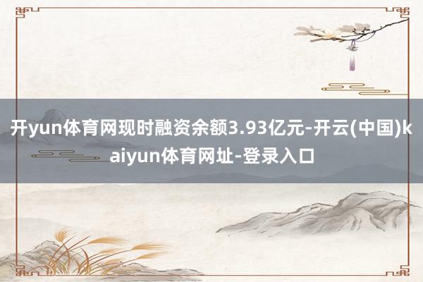 开yun体育网现时融资余额3.93亿元-开云(中国)kaiyun体育网址-登录入口
