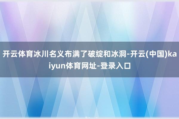 开云体育冰川名义布满了破绽和冰洞-开云(中国)kaiyun体育网址-登录入口