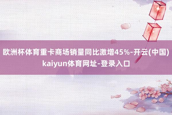 欧洲杯体育重卡商场销量同比激增45%-开云(中国)kaiyun体育网址-登录入口