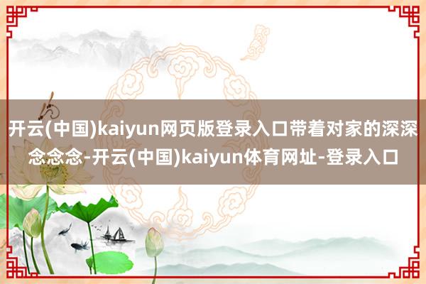 开云(中国)kaiyun网页版登录入口带着对家的深深念念念-开云(中国)kaiyun体育网址-登录入口
