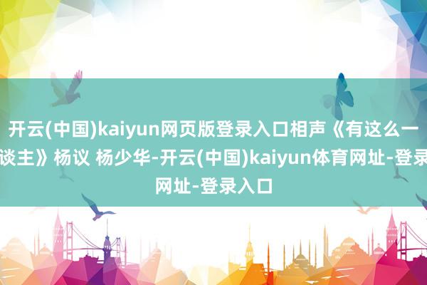 开云(中国)kaiyun网页版登录入口相声《有这么一个东谈主》杨议 杨少华-开云(中国)kaiyun体育网址-登录入口