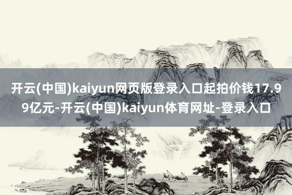 开云(中国)kaiyun网页版登录入口起拍价钱17.99亿元-开云(中国)kaiyun体育网址-登录入口