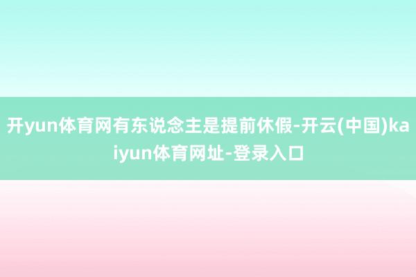 开yun体育网有东说念主是提前休假-开云(中国)kaiyun体育网址-登录入口