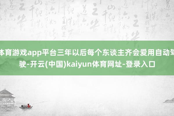体育游戏app平台三年以后每个东谈主齐会爱用自动驾驶-开云(中国)kaiyun体育网址-登录入口