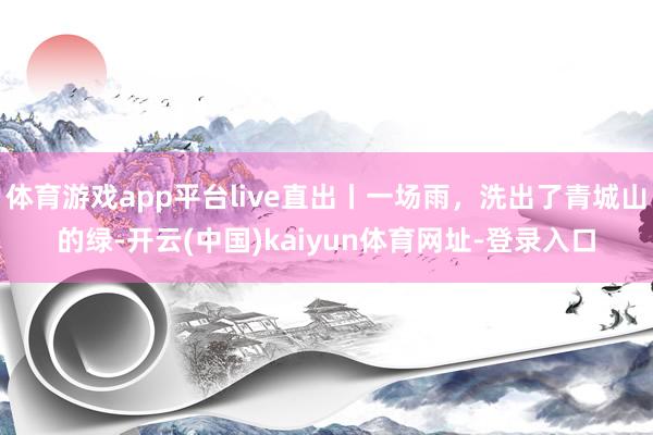 体育游戏app平台live直出丨一场雨，洗出了青城山的绿-开云(中国)kaiyun体育网址-登录入口