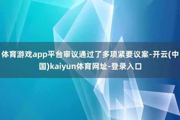 体育游戏app平台审议通过了多项紧要议案-开云(中国)kaiyun体育网址-登录入口
