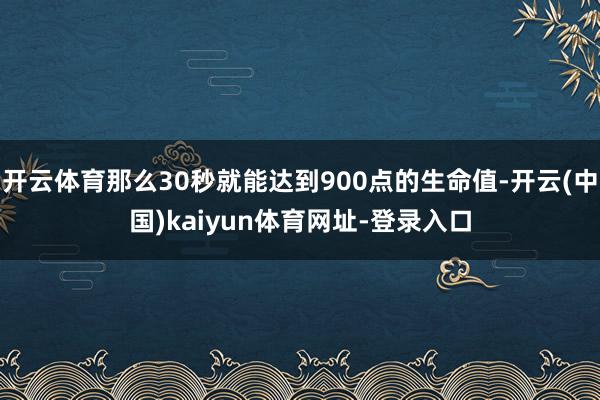开云体育那么30秒就能达到900点的生命值-开云(中国)kaiyun体育网址-登录入口