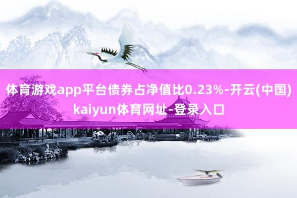 体育游戏app平台债券占净值比0.23%-开云(中国)kaiyun体育网址-登录入口
