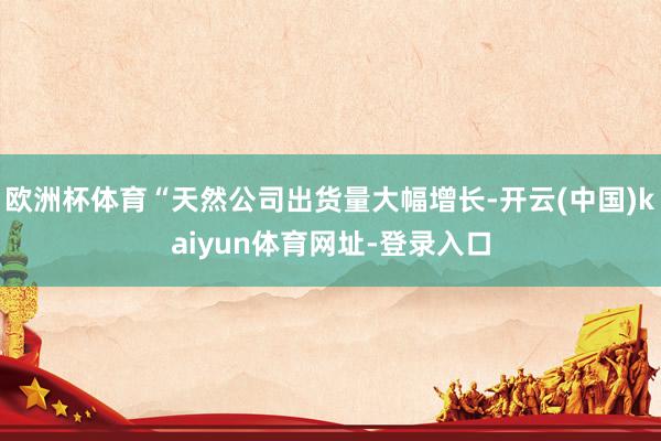 欧洲杯体育“天然公司出货量大幅增长-开云(中国)kaiyun体育网址-登录入口
