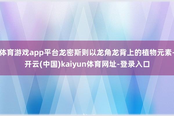 体育游戏app平台龙密斯则以龙角龙背上的植物元素-开云(中国)kaiyun体育网址-登录入口