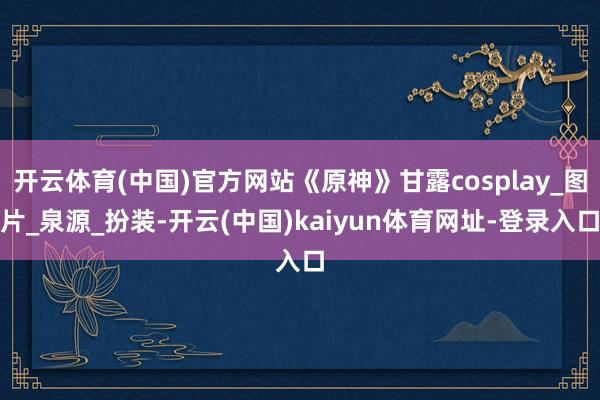 开云体育(中国)官方网站《原神》甘露cosplay_图片_泉源_扮装-开云(中国)kaiyun体育网址-登录入口