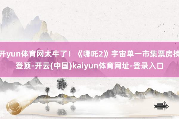 开yun体育网太牛了！《哪吒2》宇宙单一市集票房榜登顶-开云(中国)kaiyun体育网址-登录入口