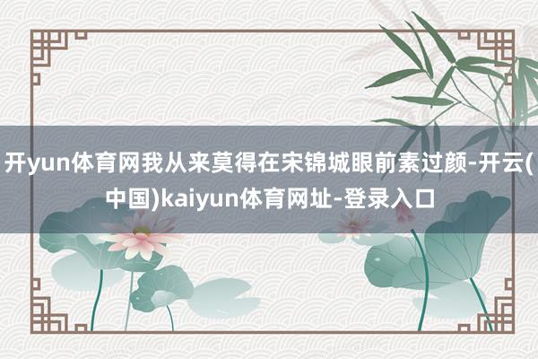 开yun体育网我从来莫得在宋锦城眼前素过颜-开云(中国)kaiyun体育网址-登录入口