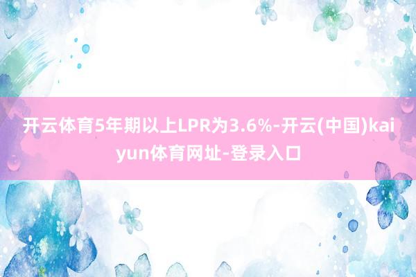 开云体育5年期以上LPR为3.6%-开云(中国)kaiyun体育网址-登录入口