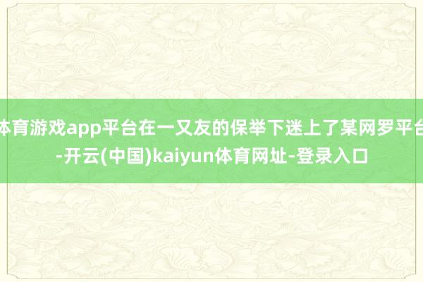 体育游戏app平台在一又友的保举下迷上了某网罗平台-开云(中国)kaiyun体育网址-登录入口