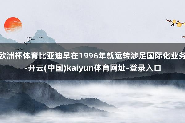 欧洲杯体育比亚迪早在1996年就运转涉足国际化业务-开云(中国)kaiyun体育网址-登录入口