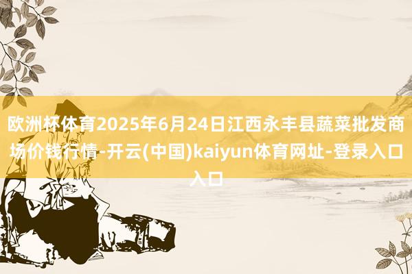欧洲杯体育2025年6月24日江西永丰县蔬菜批发商场价钱行情-开云(中国)kaiyun体育网址-登录入口