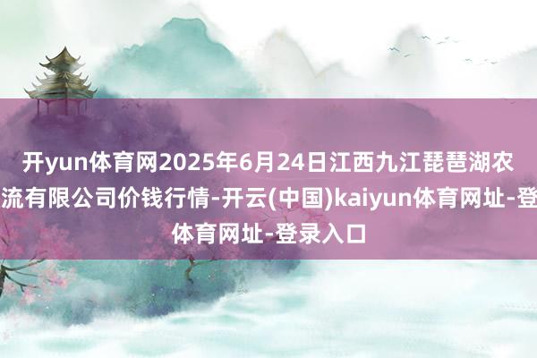 开yun体育网2025年6月24日江西九江琵琶湖农产物物流有限公司价钱行情-开云(中国)kaiyun体育网址-登录入口