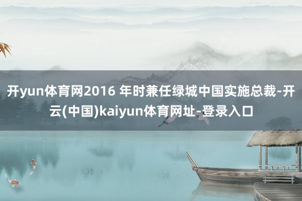 开yun体育网2016 年时兼任绿城中国实施总裁-开云(中国)kaiyun体育网址-登录入口