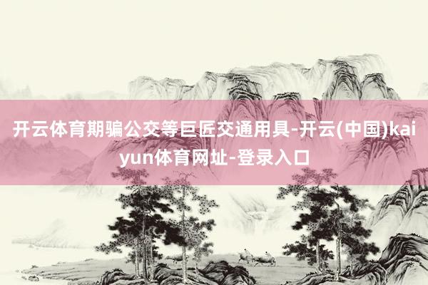 开云体育期骗公交等巨匠交通用具-开云(中国)kaiyun体育网址-登录入口