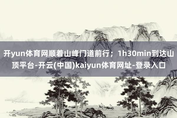 开yun体育网顺着山峰门道前行；1h30min到达山顶平台-开云(中国)kaiyun体育网址-登录入口