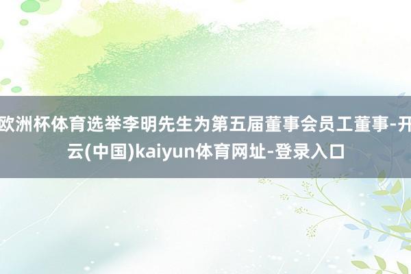 欧洲杯体育选举李明先生为第五届董事会员工董事-开云(中国)kaiyun体育网址-登录入口