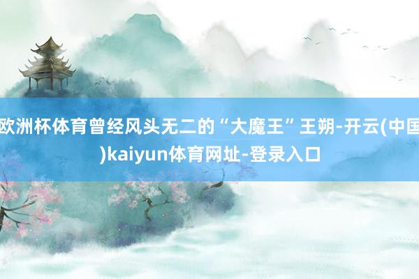 欧洲杯体育曾经风头无二的“大魔王”王朔-开云(中国)kaiyun体育网址-登录入口