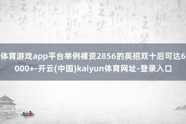 体育游戏app平台举例裸资2856的英招双十后可达6000+-开云(中国)kaiyun体育网址-登录入口