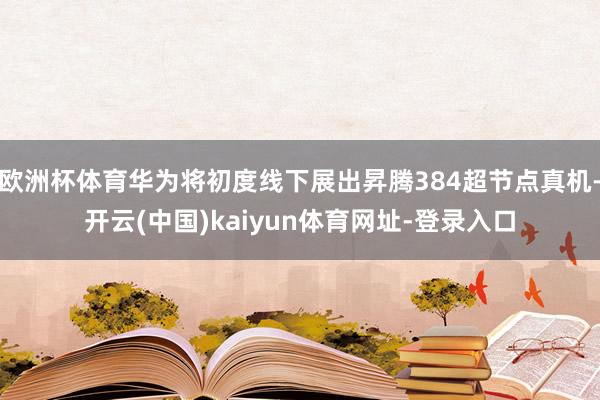 欧洲杯体育华为将初度线下展出昇腾384超节点真机-开云(中国)kaiyun体育网址-登录入口