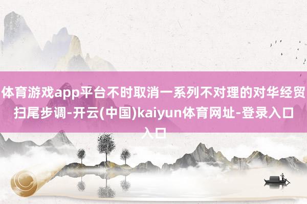 体育游戏app平台不时取消一系列不对理的对华经贸扫尾步调-开云(中国)kaiyun体育网址-登录入口