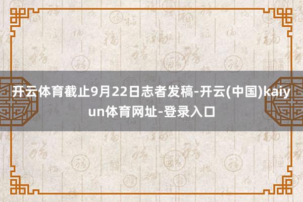 开云体育截止9月22日志者发稿-开云(中国)kaiyun体育网址-登录入口