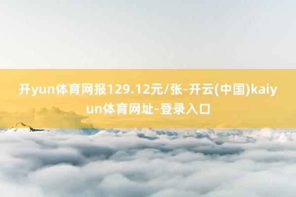 开yun体育网报129.12元/张-开云(中国)kaiyun体育网址-登录入口