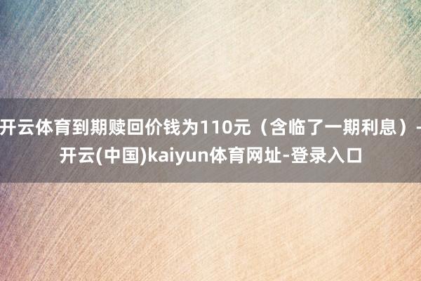 开云体育到期赎回价钱为110元（含临了一期利息）-开云(中国)kaiyun体育网址-登录入口