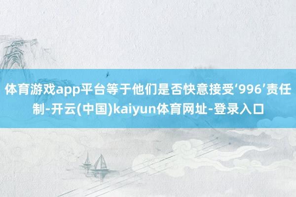 体育游戏app平台等于他们是否快意接受‘996’责任制-开云(中国)kaiyun体育网址-登录入口