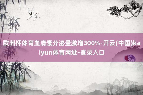 欧洲杯体育血清素分泌量激增300%-开云(中国)kaiyun体育网址-登录入口