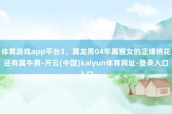体育游戏app平台3、属龙男04年属猴女的正缘桃花还有属牛男-开云(中国)kaiyun体育网址-登录入口
