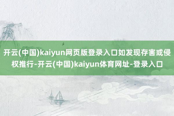 开云(中国)kaiyun网页版登录入口如发现存害或侵权推行-开云(中国)kaiyun体育网址-登录入口