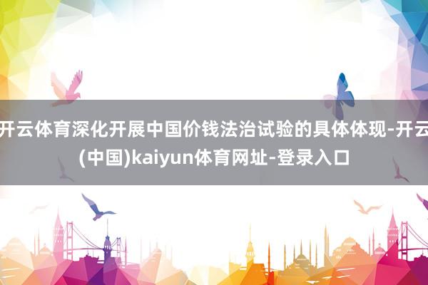 开云体育深化开展中国价钱法治试验的具体体现-开云(中国)kaiyun体育网址-登录入口