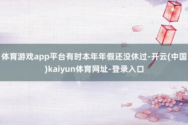 体育游戏app平台有时本年年假还没休过-开云(中国)kaiyun体育网址-登录入口